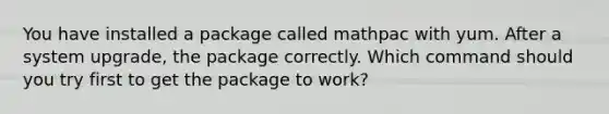 You have installed a package called mathpac with yum. After a system upgrade, the package correctly. Which command should you try first to get the package to work?