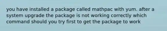 you have installed a package called mathpac with yum. after a system upgrade the package is not working correctly which command should you try first to get the package to work