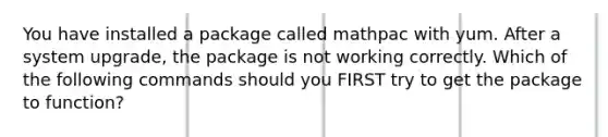 You have installed a package called mathpac with yum. After a system upgrade, the package is not working correctly. Which of the following commands should you FIRST try to get the package to function?