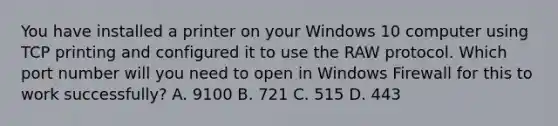 You have installed a printer on your Windows 10 computer using TCP printing and configured it to use the RAW protocol. Which port number will you need to open in Windows Firewall for this to work successfully? A. 9100 B. 721 C. 515 D. 443