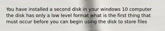 You have installed a second disk in your windows 10 computer the disk has only a low level format what is the first thing that must occur before you can begin using the disk to store files