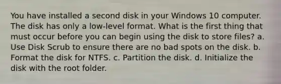 You have installed a second disk in your Windows 10 computer. The disk has only a low-level format. What is the first thing that must occur before you can begin using the disk to store files? a. Use Disk Scrub to ensure there are no bad spots on the disk. b. Format the disk for NTFS. c. Partition the disk. d. Initialize the disk with the root folder.