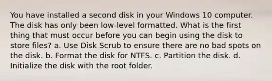 You have installed a second disk in your Windows 10 computer. The disk has only been low-level formatted. What is the first thing that must occur before you can begin using the disk to store files? a. Use Disk Scrub to ensure there are no bad spots on the disk. b. Format the disk for NTFS. c. Partition the disk. d. Initialize the disk with the root folder.