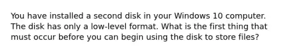 You have installed a second disk in your Windows 10 computer. The disk has only a low-level format. What is the first thing that must occur before you can begin using the disk to store files?