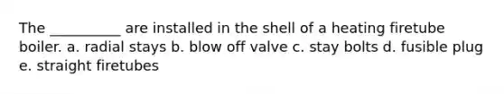 The __________ are installed in the shell of a heating firetube boiler. a. radial stays b. blow off valve c. stay bolts d. fusible plug e. straight firetubes