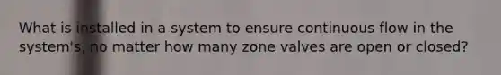 What is installed in a system to ensure continuous flow in the system's, no matter how many zone valves are open or closed?