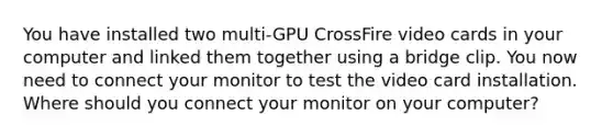 You have installed two multi-GPU CrossFire video cards in your computer and linked them together using a bridge clip. You now need to connect your monitor to test the video card installation. Where should you connect your monitor on your computer?