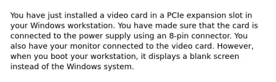 You have just installed a video card in a PCIe expansion slot in your Windows workstation. You have made sure that the card is connected to the power supply using an 8-pin connector. You also have your monitor connected to the video card. However, when you boot your workstation, it displays a blank screen instead of the Windows system.