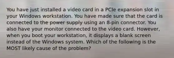 You have just installed a video card in a PCIe expansion slot in your Windows workstation. You have made sure that the card is connected to the power supply using an 8-pin connector. You also have your monitor connected to the video card. However, when you boot your workstation, it displays a blank screen instead of the Windows system. Which of the following is the MOST likely cause of the problem?