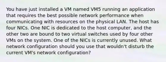 You have just installed a VM named VM5 running an application that requires the best possible network performance when communicating with resources on the physical LAN. The host has four NICs. One NIC is dedicated to the host computer, and the other two are bound to two virtual switches used by four other VMs on the system. One of the NICs is currently unused. What network configuration should you use that wouldn't disturb the current VM's network configuration?