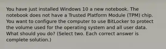 You have just installed Windows 10 a new notebook. The notebook does not have a Trusted Platform Module (TPM) chip. You want to configure the computer to use BitLocker to protect the volume used for the operating system and all user data. What should you do? (Select two. Each correct answer is complete solution.)