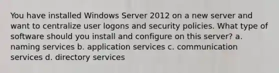 You have installed Windows Server 2012 on a new server and want to centralize user logons and security policies. What type of software should you install and configure on this server? a. naming services b. application services c. communication services d. directory services