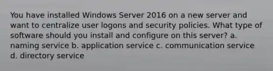 You have installed Windows Server 2016 on a new server and want to centralize user logons and security policies. What type of software should you install and configure on this server? a. naming service b. application service c. communication service d. directory service