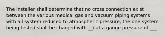 The installer shall determine that no cross connection exist between the various medical gas and vacuum piping systems with all system reduced to atmospheric pressure, the one system being tested shall be charged with __ at a gauge pressure of ___