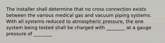 The installer shall determine that no cross connection exists between the various medical gas and vacuum piping systems. With all systems reduced to atmospheric pressure, the one system being tested shall be charged with ________ at a gauge pressure of ________