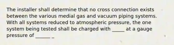 The installer shall determine that no cross connection exists between the various medial gas and vacuum piping systems. With all systems reduced to atmospheric pressure, the one system being tested shall be charged with _____ at a gauge pressure of ______ _