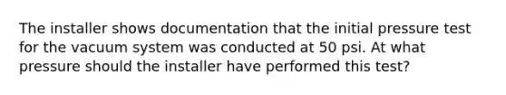 The installer shows documentation that the initial pressure test for the vacuum system was conducted at 50 psi. At what pressure should the installer have performed this test?