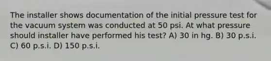 The installer shows documentation of the initial pressure test for the vacuum system was conducted at 50 psi. At what pressure should installer have performed his test? A) 30 in hg. B) 30 p.s.i. C) 60 p.s.i. D) 150 p.s.i.