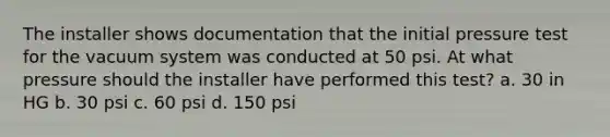 The installer shows documentation that the initial pressure test for the vacuum system was conducted at 50 psi. At what pressure should the installer have performed this test? a. 30 in HG b. 30 psi c. 60 psi d. 150 psi