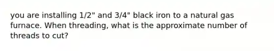 you are installing 1/2" and 3/4" black iron to a natural gas furnace. When threading, what is the approximate number of threads to cut?