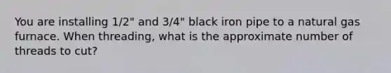 You are installing 1/2" and 3/4" black iron pipe to a natural gas furnace. When threading, what is the approximate number of threads to cut?