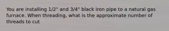 You are installing 1/2" and 3/4" black iron pipe to a natural gas furnace. When threading, what is the approximate number of threads to cut