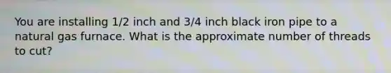 You are installing 1/2 inch and 3/4 inch black iron pipe to a natural gas furnace. What is the approximate number of threads to cut?