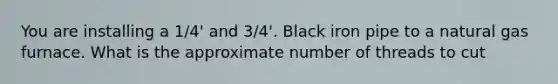 You are installing a 1/4' and 3/4'. Black iron pipe to a natural gas furnace. What is the approximate number of threads to cut