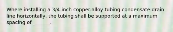 Where installing a 3/4-inch copper-alloy tubing condensate drain line horizontally, the tubing shall be supported at a maximum spacing of _______.