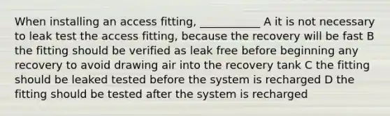 When installing an access fitting, ___________ A it is not necessary to leak test the access fitting, because the recovery will be fast B the fitting should be verified as leak free before beginning any recovery to avoid drawing air into the recovery tank C the fitting should be leaked tested before the system is recharged D the fitting should be tested after the system is recharged