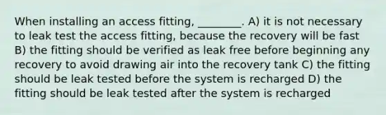 When installing an access fitting, ________. A) it is not necessary to leak test the access fitting, because the recovery will be fast B) the fitting should be verified as leak free before beginning any recovery to avoid drawing air into the recovery tank C) the fitting should be leak tested before the system is recharged D) the fitting should be leak tested after the system is recharged