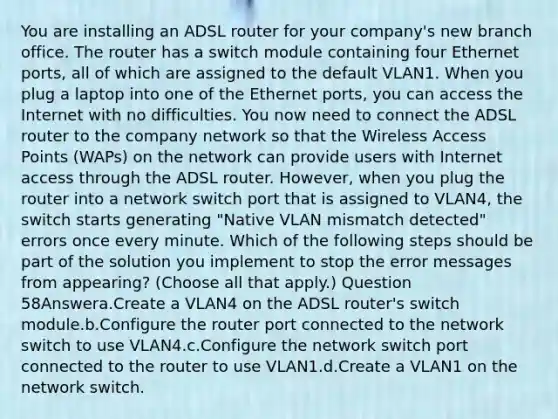 You are installing an ADSL router for your company's new branch office. The router has a switch module containing four Ethernet ports, all of which are assigned to the default VLAN1. When you plug a laptop into one of the Ethernet ports, you can access the Internet with no difficulties. You now need to connect the ADSL router to the company network so that the Wireless Access Points (WAPs) on the network can provide users with Internet access through the ADSL router. However, when you plug the router into a network switch port that is assigned to VLAN4, the switch starts generating "Native VLAN mismatch detected" errors once every minute. Which of the following steps should be part of the solution you implement to stop the error messages from appearing? (Choose all that apply.) Question 58Answera.Create a VLAN4 on the ADSL router's switch module.b.Configure the router port connected to the network switch to use VLAN4.c.Configure the network switch port connected to the router to use VLAN1.d.Create a VLAN1 on the network switch.