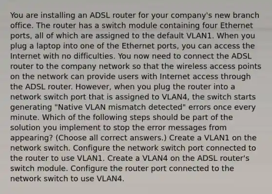 You are installing an ADSL router for your company's new branch office. The router has a switch module containing four Ethernet ports, all of which are assigned to the default VLAN1. When you plug a laptop into one of the Ethernet ports, you can access the Internet with no difficulties. You now need to connect the ADSL router to the company network so that the wireless access points on the network can provide users with Internet access through the ADSL router. However, when you plug the router into a network switch port that is assigned to VLAN4, the switch starts generating "Native VLAN mismatch detected" errors once every minute. Which of the following steps should be part of the solution you implement to stop the error messages from appearing? (Choose all correct answers.) Create a VLAN1 on the network switch. Configure the network switch port connected to the router to use VLAN1. Create a VLAN4 on the ADSL router's switch module. Configure the router port connected to the network switch to use VLAN4.