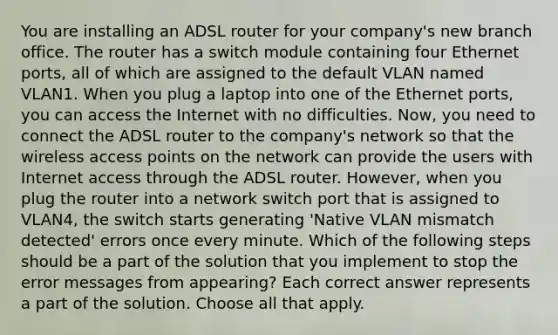 You are installing an ADSL router for your company's new branch office. The router has a switch module containing four Ethernet ports, all of which are assigned to the default VLAN named VLAN1. When you plug a laptop into one of the Ethernet ports, you can access the Internet with no difficulties. Now, you need to connect the ADSL router to the company's network so that the wireless access points on the network can provide the users with Internet access through the ADSL router. However, when you plug the router into a network switch port that is assigned to VLAN4, the switch starts generating 'Native VLAN mismatch detected' errors once every minute. Which of the following steps should be a part of the solution that you implement to stop the error messages from appearing? Each correct answer represents a part of the solution. Choose all that apply.