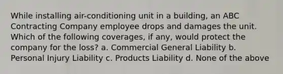 While installing air-conditioning unit in a building, an ABC Contracting Company employee drops and damages the unit. Which of the following coverages, if any, would protect the company for the loss? a. Commercial General Liability b. Personal Injury Liability c. Products Liability d. None of the above