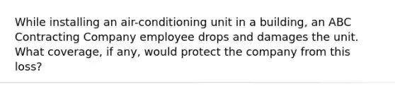 While installing an air-conditioning unit in a building, an ABC Contracting Company employee drops and damages the unit. What coverage, if any, would protect the company from this loss?