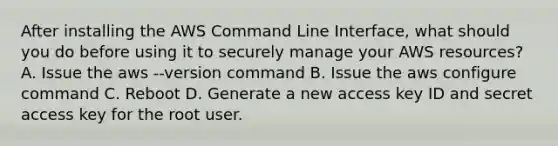 After installing the AWS Command Line Interface, what should you do before using it to securely manage your AWS resources? A. Issue the aws --version command B. Issue the aws configure command C. Reboot D. Generate a new access key ID and secret access key for the root user.