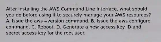 After installing the AWS Command Line Interface, what should you do before using it to securely manage your AWS resources? A. Issue the aws --version command. B. Issue the aws configure command. C. Reboot. D. Generate a new access key ID and secret access key for the root user.