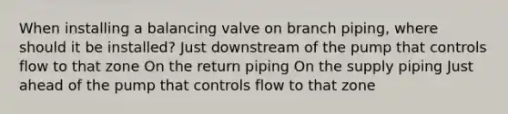 When installing a balancing valve on branch piping, where should it be installed? Just downstream of the pump that controls flow to that zone On the return piping On the supply piping Just ahead of the pump that controls flow to that zone