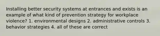 Installing better security systems at entrances and exists is an example of what kind of prevention strategy for workplace violence? 1. environmental designs 2. administrative controls 3. behavior strategies 4. all of these are correct