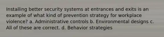 Installing better security systems at entrances and exits is an example of what kind of prevention strategy for workplace violence? a. Administrative controls b. Environmental designs c. All of these are correct. d. Behavior strategies