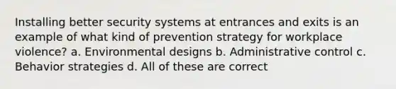 Installing better security systems at entrances and exits is an example of what kind of prevention strategy for workplace violence? a. Environmental designs b. Administrative control c. Behavior strategies d. All of these are correct