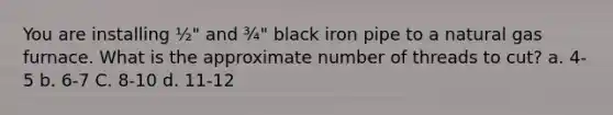 You are installing ½" and ¾" black iron pipe to a natural gas furnace. What is the approximate number of threads to cut? а. 4-5 b. 6-7 C. 8-10 d. 11-12