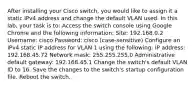 After installing your Cisco switch, you would like to assign it a static IPv4 address and change the default VLAN used. In this lab, your task is to: Access the switch console using Google Chrome and the following information: Site: 192.168.0.2 Username: cisco Password: cisco (case-sensitive) Configure an IPv4 static IP address for VLAN 1 using the following: IP address: 192.168.45.72 Network mask: 255.255.255.0 Administrative default gateway: 192.168.45.1 Change the switch's default VLAN ID to 16. Save the changes to the switch's startup configuration file. Reboot the switch.