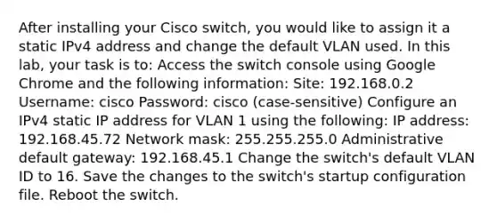 After installing your Cisco switch, you would like to assign it a static IPv4 address and change the default VLAN used. In this lab, your task is to: Access the switch console using Google Chrome and the following information: Site: 192.168.0.2 Username: cisco Password: cisco (case-sensitive) Configure an IPv4 static IP address for VLAN 1 using the following: IP address: 192.168.45.72 Network mask: 255.255.255.0 Administrative default gateway: 192.168.45.1 Change the switch's default VLAN ID to 16. Save the changes to the switch's startup configuration file. Reboot the switch.