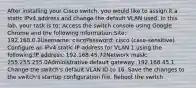 After installing your Cisco switch, you would like to assign it a static IPv4 address and change the default VLAN used. In this lab, your task is to: Access the switch console using Google Chrome and the following information:Site: 192.168.0.2Username: ciscoPassword: cisco (case-sensitive) Configure an IPv4 static IP address for VLAN 1 using the following:IP address: 192.168.45.72Network mask: 255.255.255.0Administrative default gateway: 192.168.45.1 Change the switch's default VLAN ID to 16. Save the changes to the switch's startup configuration file. Reboot the switch.