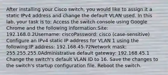 After installing your Cisco switch, you would like to assign it a static IPv4 address and change the default VLAN used. In this lab, your task is to: Access the switch console using Google Chrome and the following information:Site: 192.168.0.2Username: ciscoPassword: cisco (case-sensitive) Configure an IPv4 static IP address for VLAN 1 using the following:IP address: 192.168.45.72Network mask: 255.255.255.0Administrative default gateway: 192.168.45.1 Change the switch's default VLAN ID to 16. Save the changes to the switch's startup configuration file. Reboot the switch.