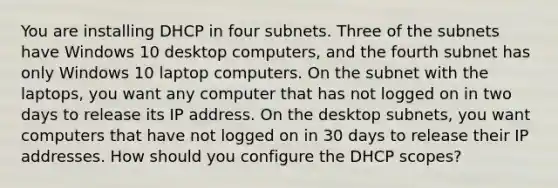 You are installing DHCP in four subnets. Three of the subnets have Windows 10 desktop computers, and the fourth subnet has only Windows 10 laptop computers. On the subnet with the laptops, you want any computer that has not logged on in two days to release its IP address. On the desktop subnets, you want computers that have not logged on in 30 days to release their IP addresses. How should you configure the DHCP scopes?