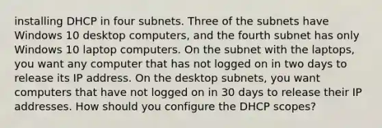 installing DHCP in four subnets. Three of the subnets have Windows 10 desktop computers, and the fourth subnet has only Windows 10 laptop computers. On the subnet with the laptops, you want any computer that has not logged on in two days to release its IP address. On the desktop subnets, you want computers that have not logged on in 30 days to release their IP addresses. How should you configure the DHCP scopes?