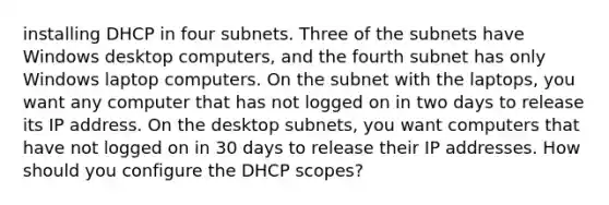 installing DHCP in four subnets. Three of the subnets have Windows desktop computers, and the fourth subnet has only Windows laptop computers. On the subnet with the laptops, you want any computer that has not logged on in two days to release its IP address. On the desktop subnets, you want computers that have not logged on in 30 days to release their IP addresses. How should you configure the DHCP scopes?